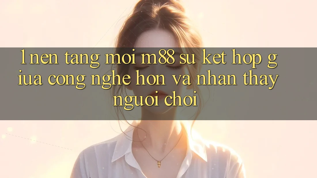 1. Nền Tảng Mới M88: Sự Kết Hợp Giữa Công Nghệ Hơn Và Nhận thấy Người chơi 1. Nền Tảng Mới M88: Sự Kết Hợp Giữa Công Nghệ Hơn Và Nhận thấy Người chơi
