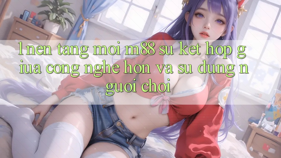 1. Nền Tảng Mới M88: Sự Kết Hợp Giữa Công Nghệ Hơn Và Sử dụng Người chơi 1. Nền Tảng Mới M88: Sự Kết Hợp Giữa Công Nghệ Hơn Và Sử dụng Người chơi