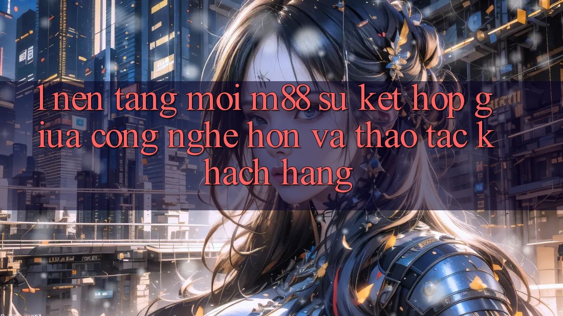 1. Nền Tảng Mới M88: Sự Kết Hợp Giữa Công Nghệ Hơn Và Thao tác Khách hàng