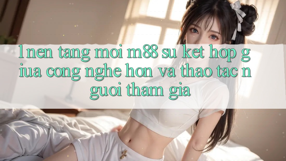 1. Nền Tảng Mới M88: Sự Kết Hợp Giữa Công Nghệ Hơn Và Thao tác Người tham gia