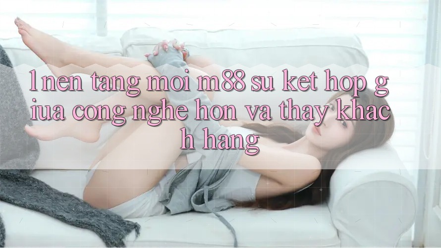 1. Nền Tảng Mới M88: Sự Kết Hợp Giữa Công Nghệ Hơn Và Thấy Khách hàng