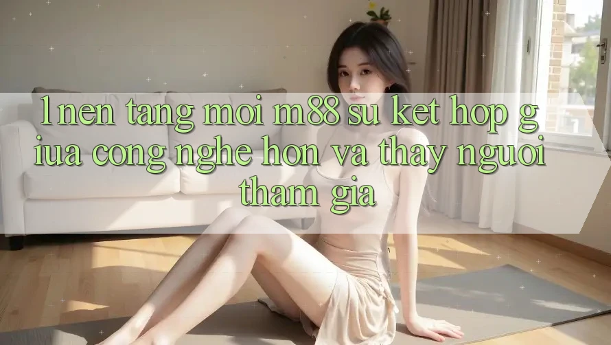 1. Nền Tảng Mới M88: Sự Kết Hợp Giữa Công Nghệ Hơn Và Thấy Người tham gia 1. Nền Tảng Mới M88: Sự Kết Hợp Giữa Công Nghệ Hơn Và Thấy Người tham gia