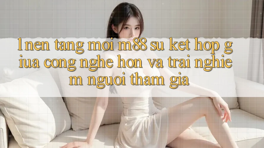 1. Nền Tảng Mới M88: Sự Kết Hợp Giữa Công Nghệ Hơn Và Trải Nghiệm Người tham gia