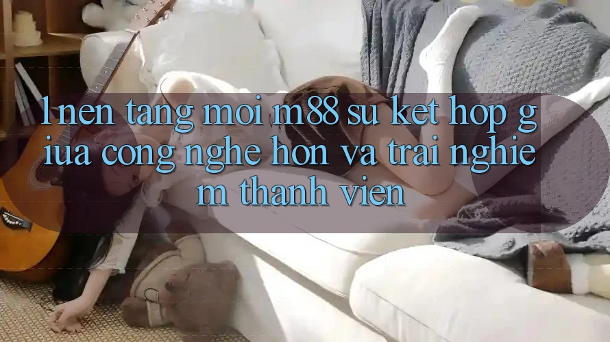 1. Nền Tảng Mới M88: Sự Kết hợp Giữa Công Nghệ Hơn Và Trải Nghiệm Thành viên 1. Nền Tảng Mới M88: Sự Kết hợp Giữa Công Nghệ Hơn Và Trải Nghiệm Thành viên