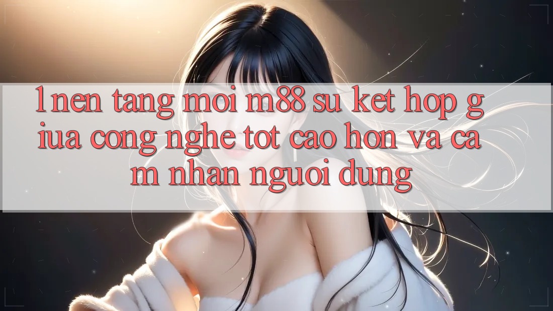 1. Nền Tảng Mới M88: Sự Kết Hợp Giữa Công Nghệ Tốt cao hơn Và Cảm nhận Người Dùng