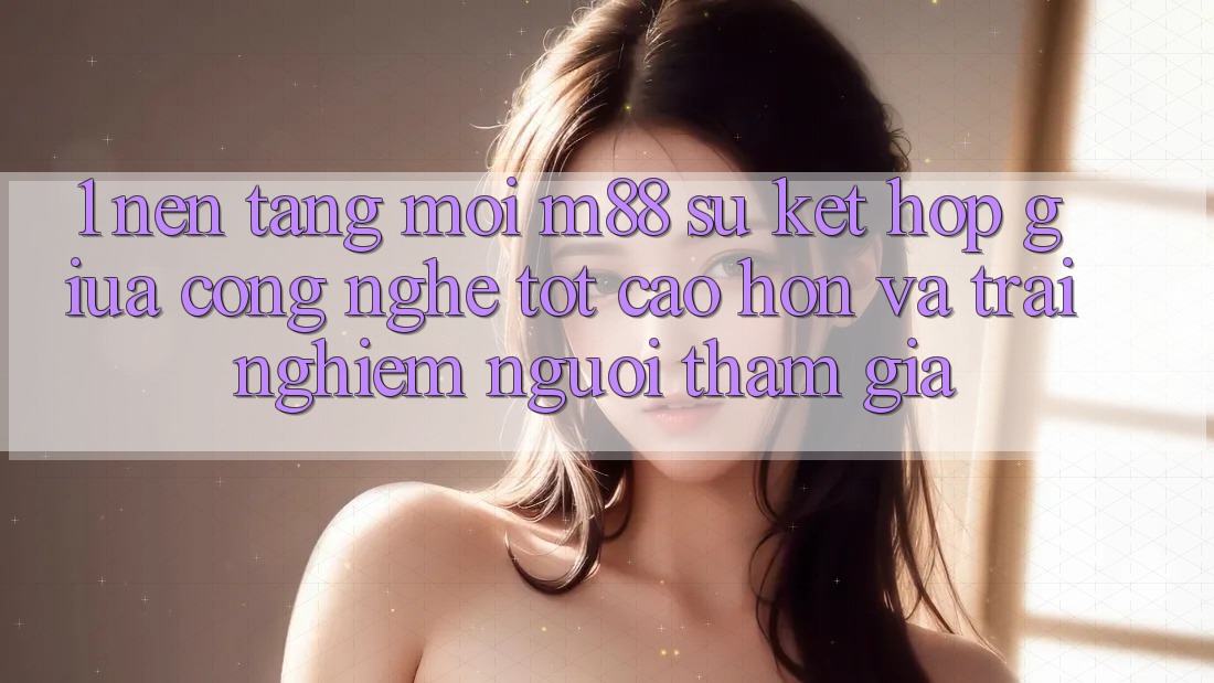 1. Nền Tảng Mới M88: Sự Kết Hợp Giữa Công Nghệ Tốt cao hơn Và Trải Nghiệm Người tham gia 1. Nền Tảng Mới M88: Sự Kết Hợp Giữa Công Nghệ Tốt cao hơn Và Trải Nghiệm Người tham gia
