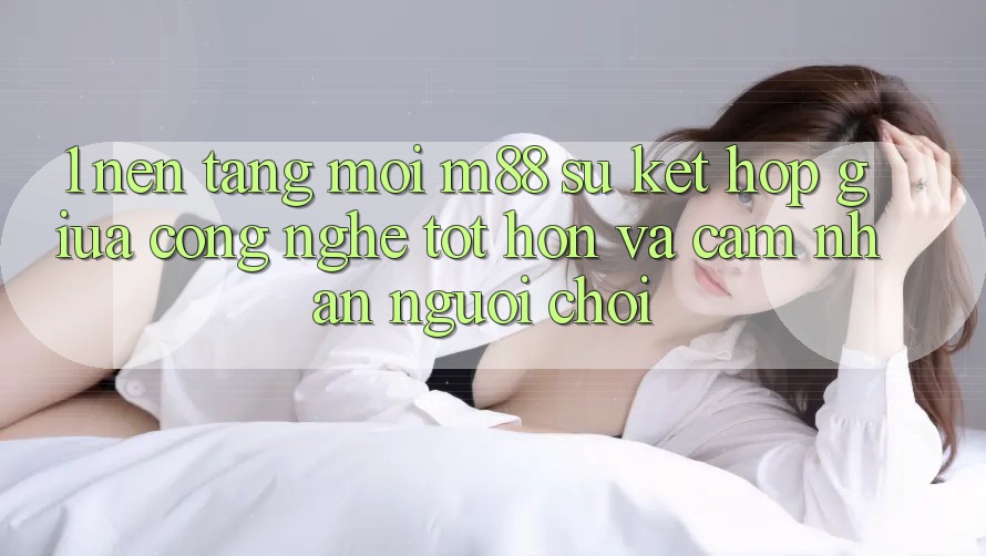 1. Nền Tảng Mới M88: Sự Kết Hợp Giữa Công Nghệ Tốt hơn Và Cảm nhận Người chơi 1. Nền Tảng Mới M88: Sự Kết Hợp Giữa Công Nghệ Tốt hơn Và Cảm nhận Người chơi