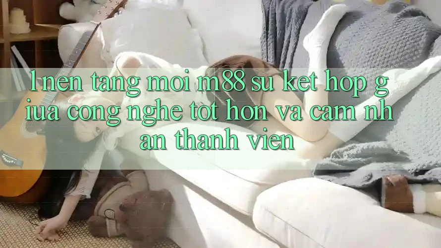 1. Nền Tảng Mới M88: Sự Kết Hợp Giữa Công Nghệ Tốt hơn Và Cảm nhận Thành viên 1. Nền Tảng Mới M88: Sự Kết Hợp Giữa Công Nghệ Tốt hơn Và Cảm nhận Thành viên