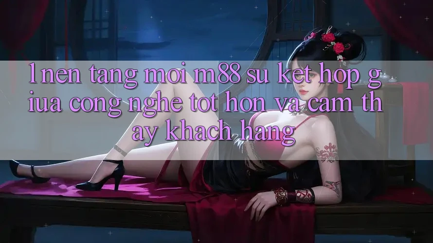 1. Nền Tảng Mới M88: Sự Kết Hợp Giữa Công Nghệ Tốt hơn Và Cảm thấy Khách hàng 1. Nền Tảng Mới M88: Sự Kết Hợp Giữa Công Nghệ Tốt hơn Và Cảm thấy Khách hàng