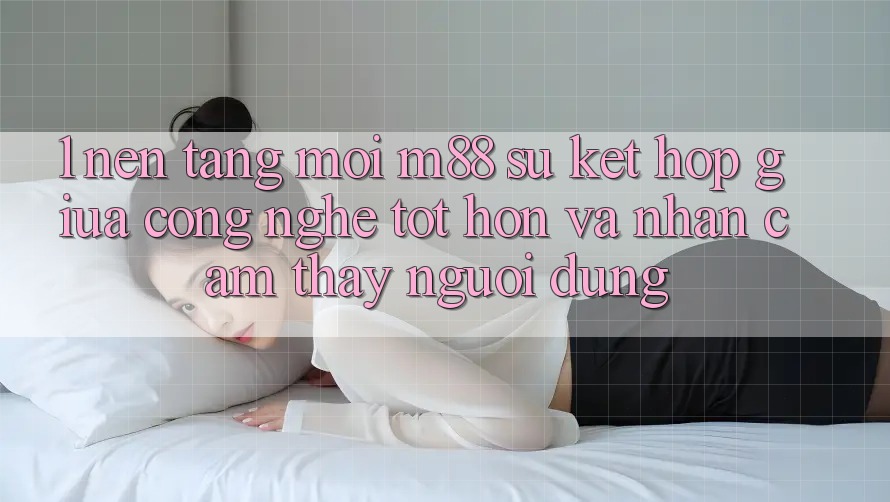 1. Nền Tảng Mới M88: Sự Kết Hợp Giữa Công Nghệ Tốt hơn Và Nhận cảm thấy Người dùng 1. Nền Tảng Mới M88: Sự Kết Hợp Giữa Công Nghệ Tốt hơn Và Nhận cảm thấy Người dùng