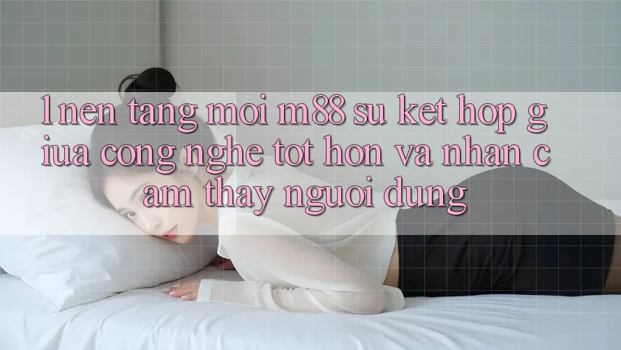 1. Nền Tảng Mới M88: Sự Kết Hợp Giữa Công Nghệ Tốt hơn Và Nhận cảm thấy Người Dùng 1. Nền Tảng Mới M88: Sự Kết Hợp Giữa Công Nghệ Tốt hơn Và Nhận cảm thấy Người Dùng