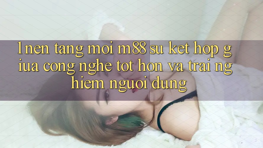 1. Nền Tảng Mới M88: Sự Kết hợp Giữa Công Nghệ Tốt hơn Và Trải nghiệm Người dùng