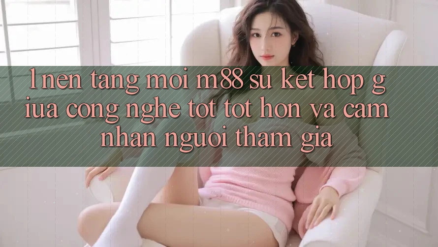 1. Nền Tảng Mới M88: Sự Kết Hợp Giữa Công Nghệ Tốt tốt hơn Và Cảm nhận Người tham gia 1. Nền Tảng Mới M88: Sự Kết Hợp Giữa Công Nghệ Tốt tốt hơn Và Cảm nhận Người tham gia