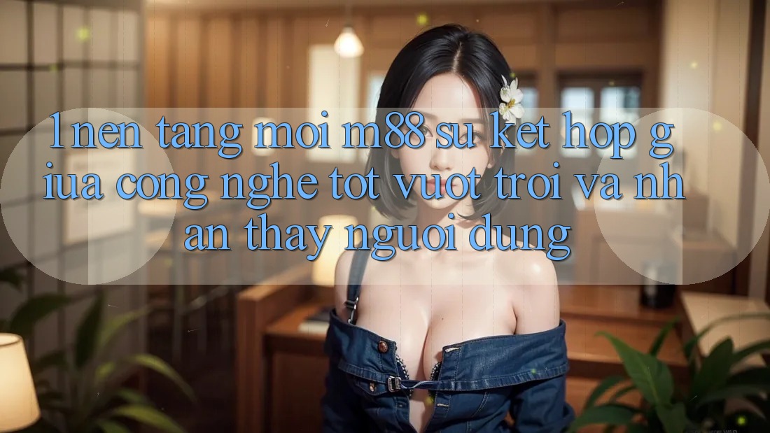 1. Nền Tảng Mới M88: Sự Kết hợp Giữa Công Nghệ Tốt vượt trội Và Nhận thấy Người Dùng 1. Nền Tảng Mới M88: Sự Kết hợp Giữa Công Nghệ Tốt vượt trội Và Nhận thấy Người Dùng