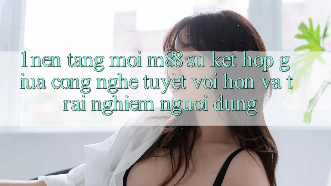 1. Nền Tảng Mới M88: Sự Kết hợp Giữa Công Nghệ Tuyệt vời hơn Và Trải Nghiệm Người Dùng 1. Nền Tảng Mới M88: Sự Kết hợp Giữa Công Nghệ Tuyệt vời hơn Và Trải Nghiệm Người Dùng