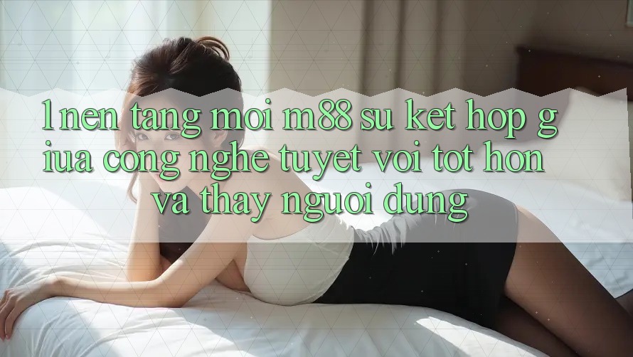 1. Nền Tảng Mới M88: Sự Kết Hợp Giữa Công Nghệ Tuyệt vời tốt hơn Và Thấy Người Dùng 1. Nền Tảng Mới M88: Sự Kết Hợp Giữa Công Nghệ Tuyệt vời tốt hơn Và Thấy Người Dùng