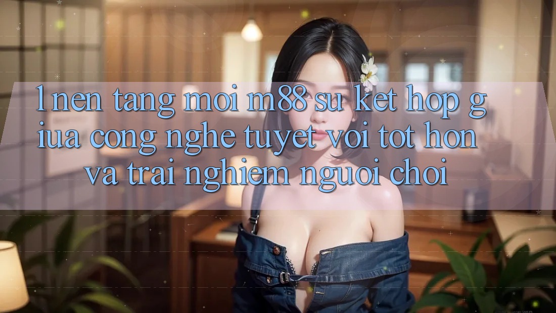 1. Nền tảng Mới M88: Sự Kết Hợp Giữa Công Nghệ Tuyệt vời tốt hơn Và Trải Nghiệm Người chơi 1. Nền tảng Mới M88: Sự Kết Hợp Giữa Công Nghệ Tuyệt vời tốt hơn Và Trải Nghiệm Người chơi