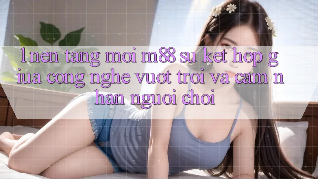 1. Nền Tảng Mới M88: Sự Kết Hợp Giữa Công Nghệ Vượt Trội Và Cảm nhận Người chơi 1. Nền Tảng Mới M88: Sự Kết Hợp Giữa Công Nghệ Vượt Trội Và Cảm nhận Người chơi