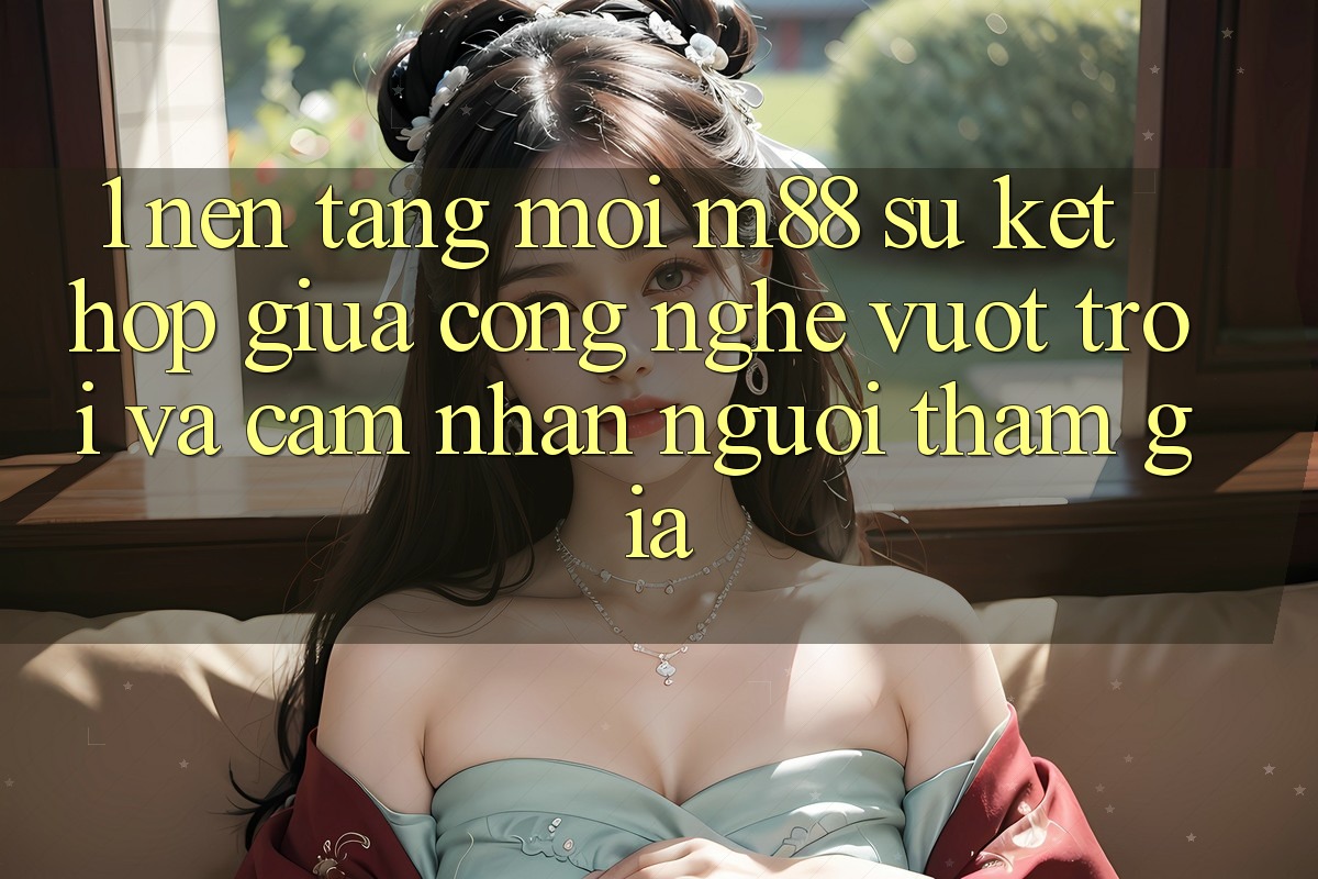 1. Nền Tảng Mới M88: Sự Kết Hợp Giữa Công Nghệ Vượt Trội Và Cảm nhận Người tham gia 1. Nền Tảng Mới M88: Sự Kết Hợp Giữa Công Nghệ Vượt Trội Và Cảm nhận Người tham gia
