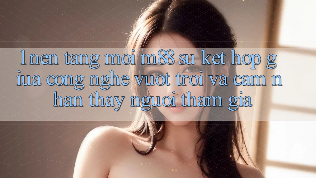 1. Nền Tảng Mới M88: Sự Kết Hợp Giữa Công Nghệ Vượt Trội Và Cảm nhận thấy Người tham gia 1. Nền Tảng Mới M88: Sự Kết Hợp Giữa Công Nghệ Vượt Trội Và Cảm nhận thấy Người tham gia