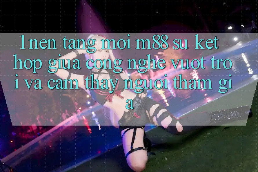 1. Nền Tảng Mới M88: Sự Kết Hợp Giữa Công Nghệ Vượt Trội Và Cảm thấy Người tham gia 1. Nền Tảng Mới M88: Sự Kết Hợp Giữa Công Nghệ Vượt Trội Và Cảm thấy Người tham gia