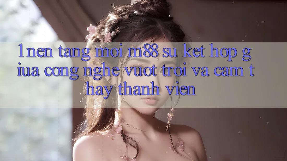 1. Nền Tảng Mới M88: Sự Kết Hợp Giữa Công Nghệ Vượt Trội Và Cảm thấy Thành viên 1. Nền Tảng Mới M88: Sự Kết Hợp Giữa Công Nghệ Vượt Trội Và Cảm thấy Thành viên