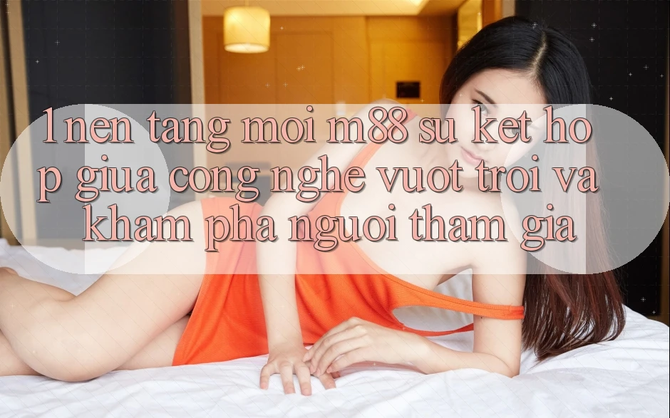 1. Nền Tảng Mới M88: Sự Kết hợp Giữa Công Nghệ Vượt Trội Và Khám phá Người tham gia 1. Nền Tảng Mới M88: Sự Kết hợp Giữa Công Nghệ Vượt Trội Và Khám phá Người tham gia
