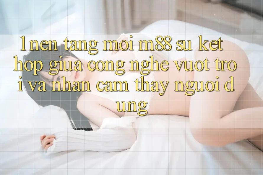 1. Nền Tảng Mới M88: Sự Kết Hợp Giữa Công Nghệ Vượt trội Và Nhận cảm thấy Người Dùng 1. Nền Tảng Mới M88: Sự Kết Hợp Giữa Công Nghệ Vượt trội Và Nhận cảm thấy Người Dùng