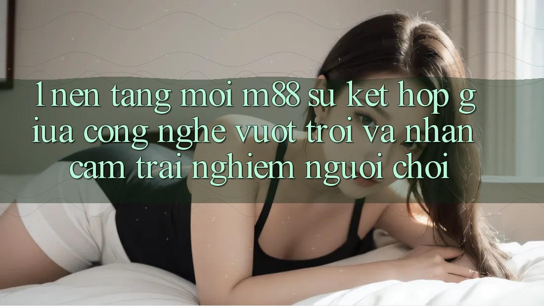 1. Nền Tảng Mới M88: Sự Kết Hợp Giữa Công Nghệ Vượt trội Và Nhận cảm trải nghiệm Người chơi 1. Nền Tảng Mới M88: Sự Kết Hợp Giữa Công Nghệ Vượt trội Và Nhận cảm trải nghiệm Người chơi