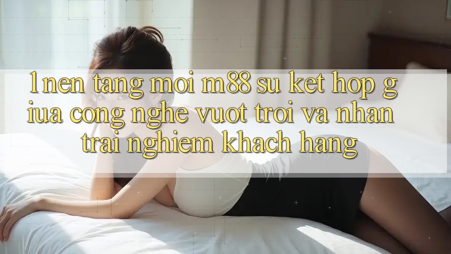 1. Nền Tảng Mới M88: Sự Kết Hợp Giữa Công Nghệ Vượt Trội Và Nhận trải nghiệm Khách hàng