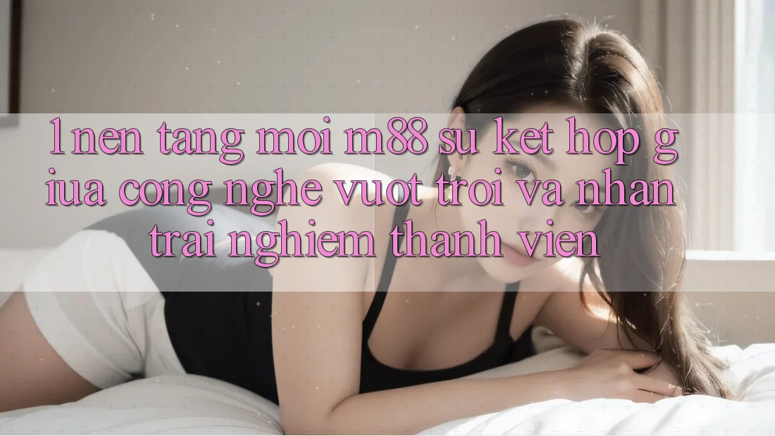 1. Nền Tảng Mới M88: Sự Kết Hợp Giữa Công Nghệ Vượt Trội Và Nhận trải nghiệm Thành viên