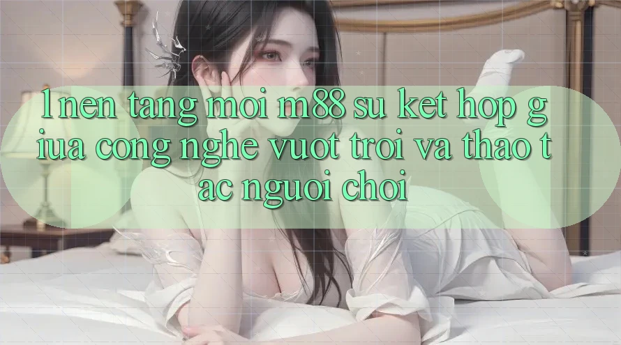 1. Nền Tảng Mới M88: Sự Kết hợp Giữa Công Nghệ Vượt Trội Và Thao tác Người chơi 1. Nền Tảng Mới M88: Sự Kết hợp Giữa Công Nghệ Vượt Trội Và Thao tác Người chơi