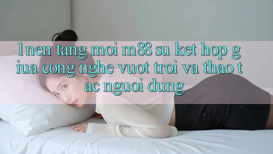 1. Nền Tảng Mới M88: Sự Kết Hợp Giữa Công Nghệ Vượt Trội Và Thao tác Người Dùng
