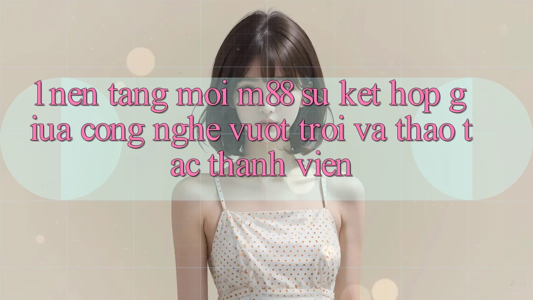 1. Nền tảng Mới M88: Sự Kết Hợp Giữa Công Nghệ Vượt Trội Và Thao tác Thành viên 1. Nền tảng Mới M88: Sự Kết Hợp Giữa Công Nghệ Vượt Trội Và Thao tác Thành viên