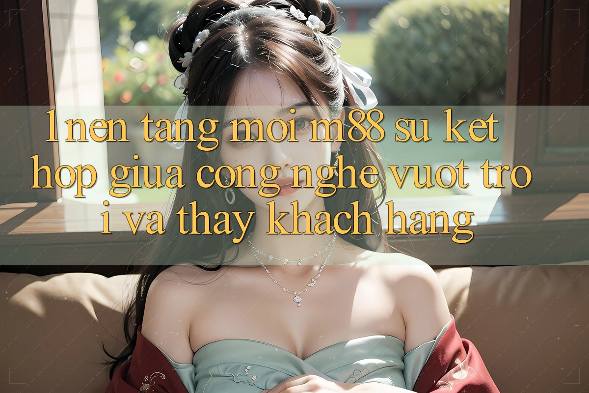 1. Nền Tảng Mới M88: Sự Kết Hợp Giữa Công Nghệ Vượt Trội Và Thấy Khách hàng 1. Nền Tảng Mới M88: Sự Kết Hợp Giữa Công Nghệ Vượt Trội Và Thấy Khách hàng