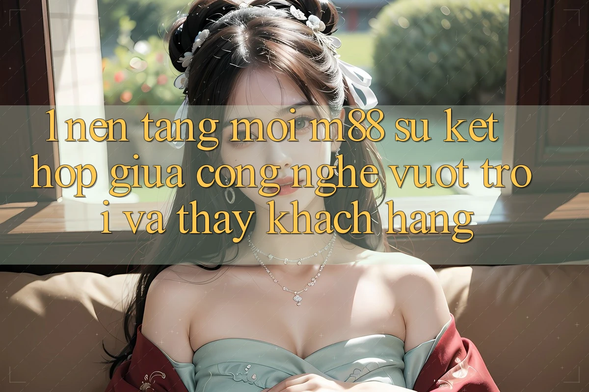 1. Nền Tảng Mới M88: Sự Kết hợp Giữa Công Nghệ Vượt Trội Và Thấy Khách hàng 1. Nền Tảng Mới M88: Sự Kết hợp Giữa Công Nghệ Vượt Trội Và Thấy Khách hàng