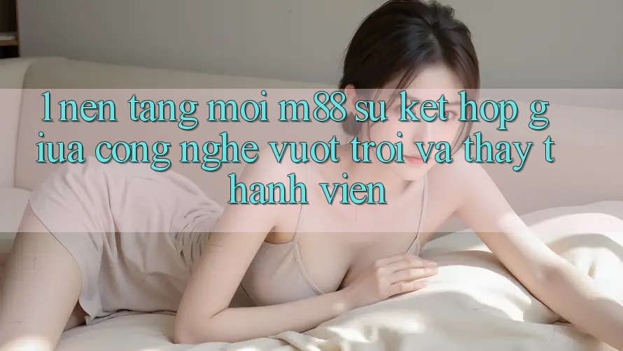 1. Nền Tảng Mới M88: Sự Kết hợp Giữa Công Nghệ Vượt Trội Và Thấy Thành viên