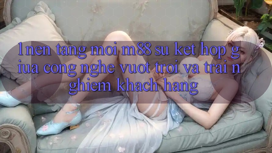 1. Nền Tảng Mới M88: Sự Kết Hợp Giữa Công Nghệ Vượt Trội Và Trải nghiệm Khách hàng