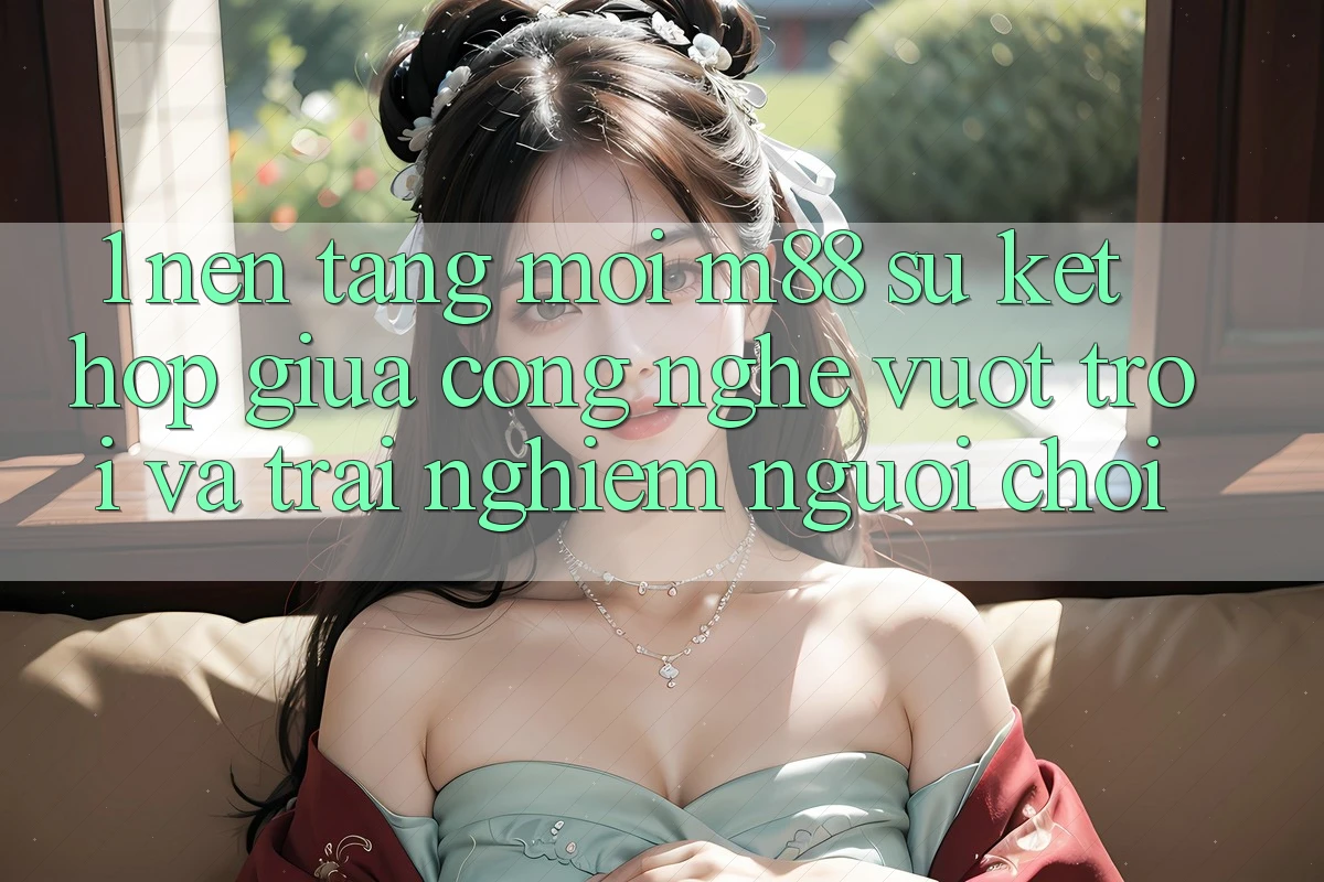 1. Nền Tảng Mới M88: Sự Kết Hợp Giữa Công Nghệ Vượt Trội Và Trải Nghiệm Người chơi 1. Nền Tảng Mới M88: Sự Kết Hợp Giữa Công Nghệ Vượt Trội Và Trải Nghiệm Người chơi