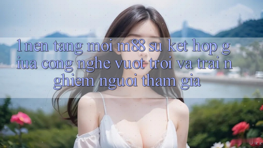 1. Nền Tảng Mới M88: Sự Kết Hợp Giữa Công Nghệ Vượt Trội Và Trải Nghiệm Người tham gia 1. Nền Tảng Mới M88: Sự Kết Hợp Giữa Công Nghệ Vượt Trội Và Trải Nghiệm Người tham gia