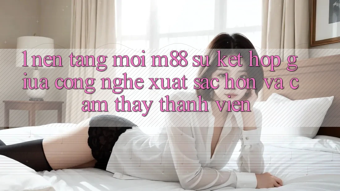 1. Nền Tảng Mới M88: Sự Kết Hợp Giữa Công Nghệ Xuất sắc hơn Và Cảm thấy Thành viên 1. Nền Tảng Mới M88: Sự Kết Hợp Giữa Công Nghệ Xuất sắc hơn Và Cảm thấy Thành viên