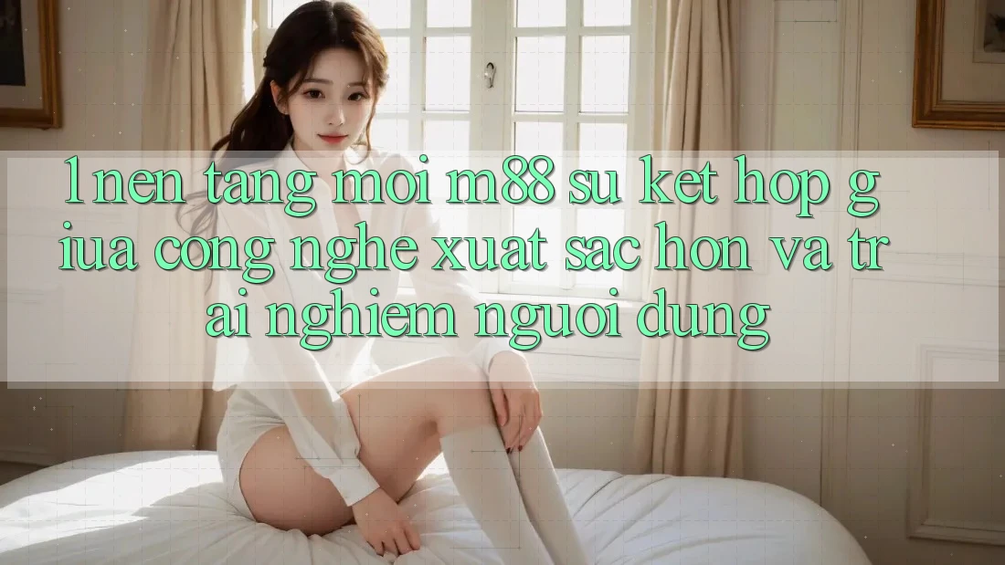 1. Nền Tảng Mới M88: Sự Kết Hợp Giữa Công Nghệ Xuất sắc hơn Và Trải Nghiệm Người Dùng 1. Nền Tảng Mới M88: Sự Kết Hợp Giữa Công Nghệ Xuất sắc hơn Và Trải Nghiệm Người Dùng