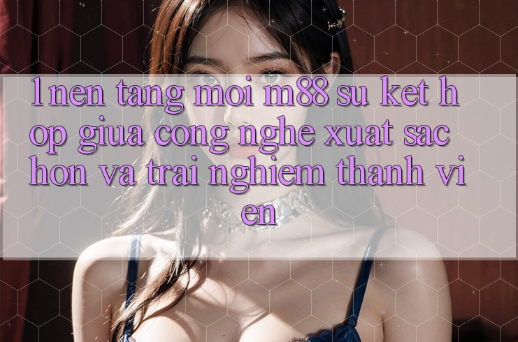 1. Nền Tảng Mới M88: Sự Kết Hợp Giữa Công Nghệ Xuất sắc hơn Và Trải nghiệm Thành viên