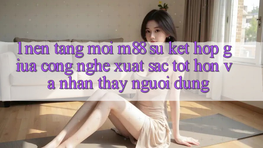 1. Nền Tảng Mới M88: Sự Kết Hợp Giữa Công Nghệ Xuất sắc tốt hơn Và Nhận thấy Người Dùng
