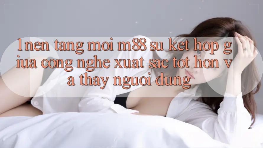 1. Nền Tảng Mới M88: Sự Kết Hợp Giữa Công Nghệ Xuất sắc tốt hơn Và Thấy Người Dùng