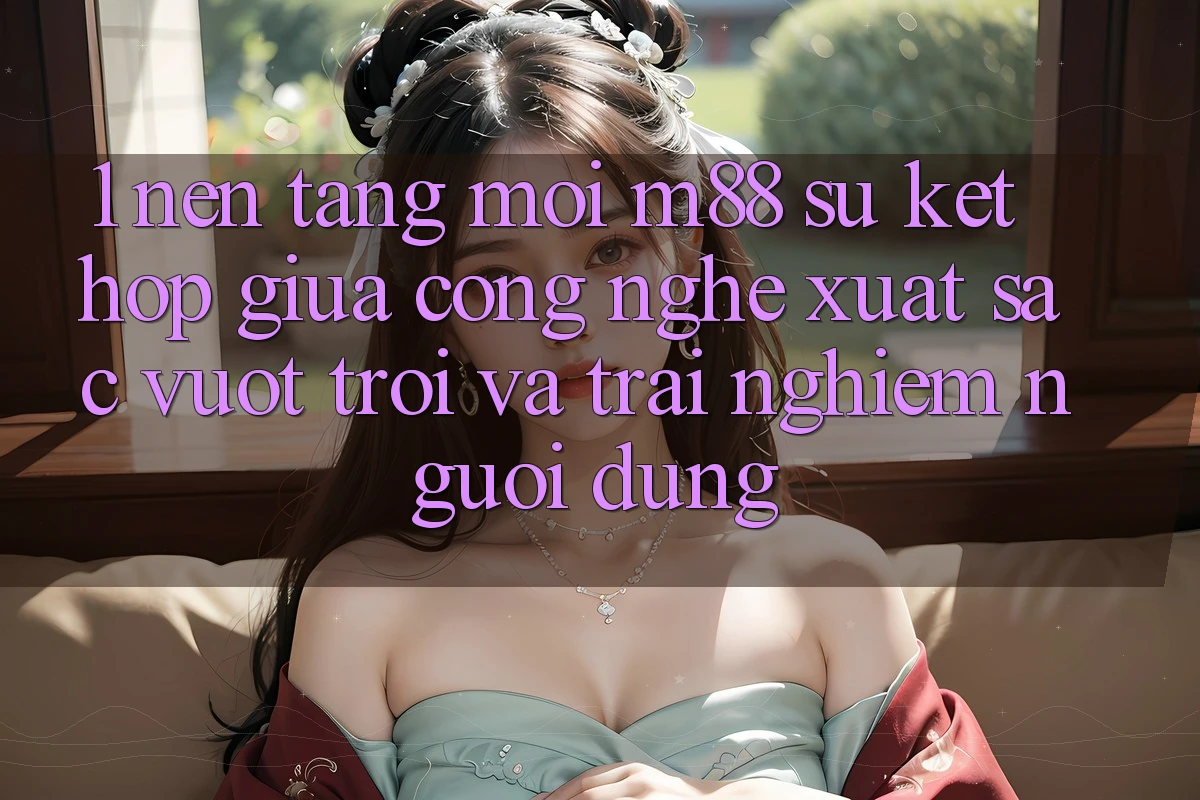 1. Nền Tảng Mới M88: Sự Kết Hợp Giữa Công Nghệ Xuất sắc vượt trội Và Trải nghiệm Người Dùng