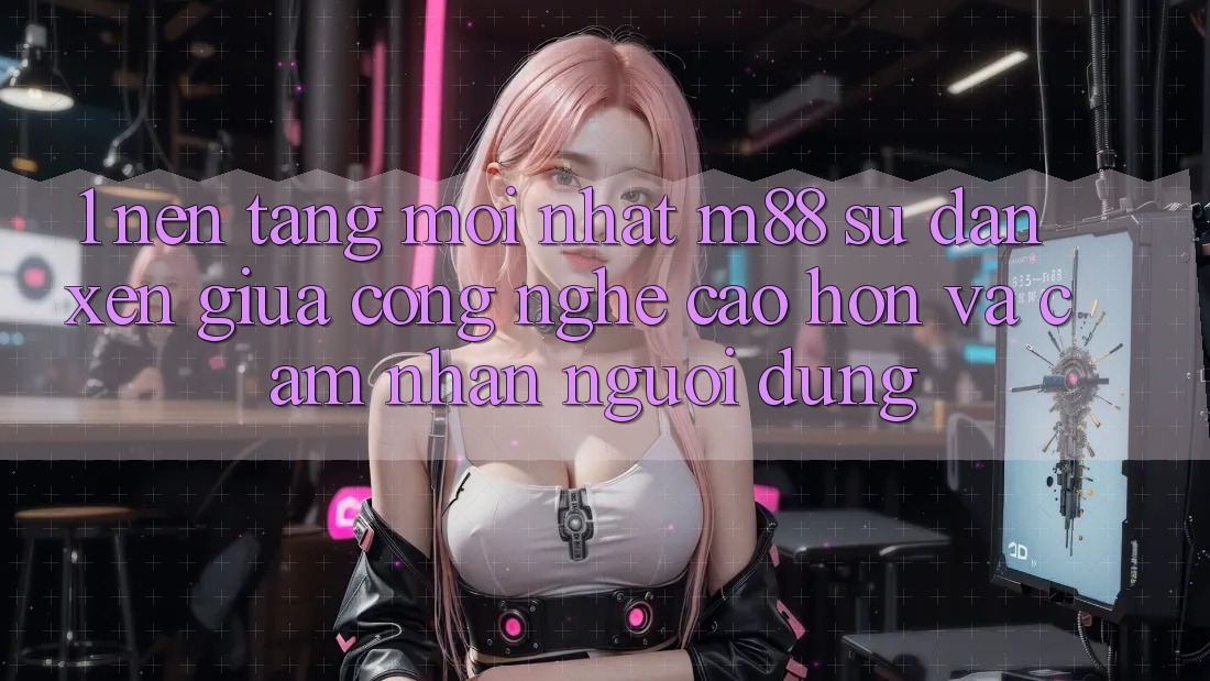 1. Nền tảng Mới nhất M88: Sự Đan xen Giữa Công Nghệ Cao hơn Và Cảm nhận Người Dùng