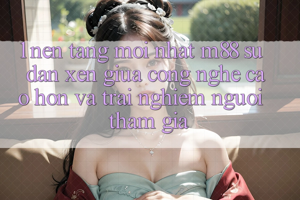 1. Nền Tảng Mới nhất M88: Sự Đan xen Giữa Công Nghệ Cao hơn Và Trải Nghiệm Người tham gia