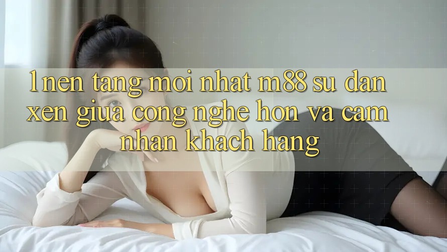 1. Nền Tảng Mới nhất M88: Sự Đan xen Giữa Công Nghệ Hơn Và Cảm nhận Khách hàng