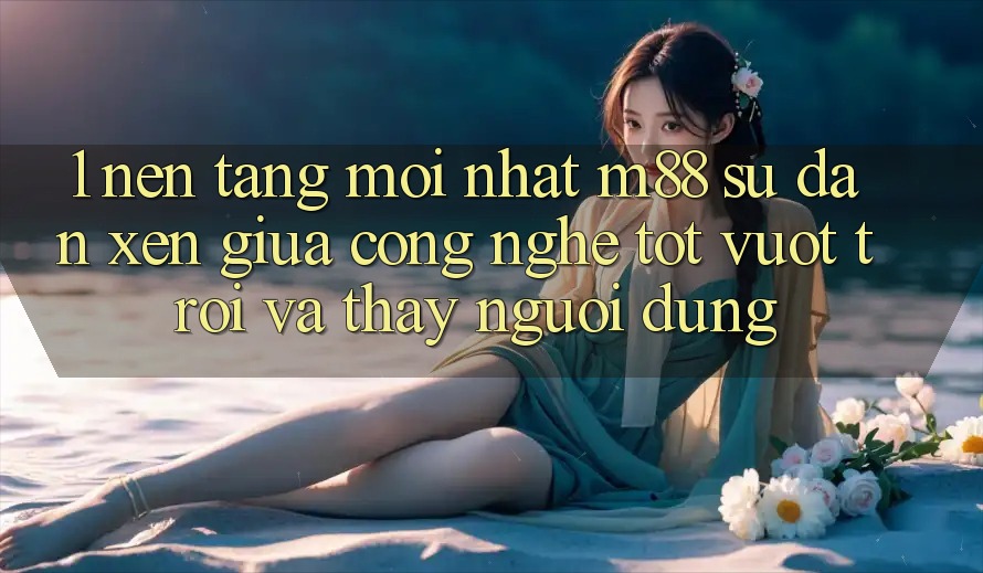 1. Nền Tảng Mới nhất M88: Sự Đan xen Giữa Công Nghệ Tốt vượt trội Và Thấy Người Dùng